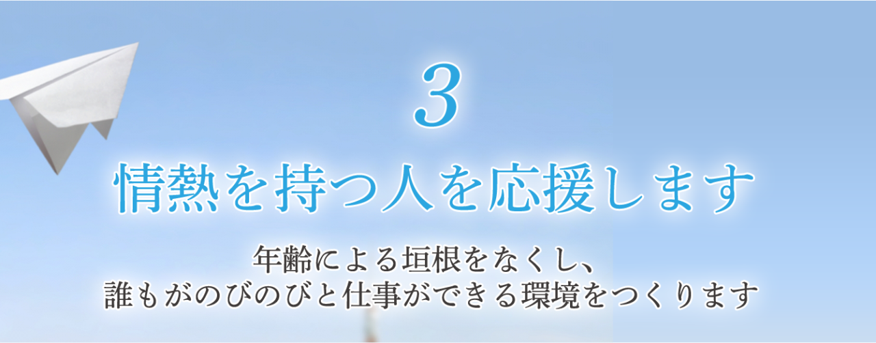 3 情熱を持つ人を応援します 年齢による垣根をなくし、 誰もがのびのびと仕事ができる環境をつくります